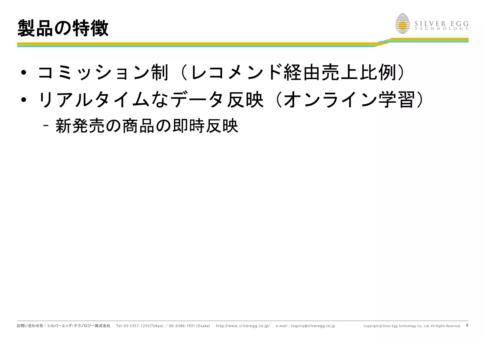 8
製品の特徴
• コミッション制（レコメンド経由売上比例）
• リアルタイムなデータ反映（オンライン学習）
– 新発売の商品の即時反映
 