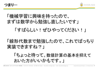 23
つまり…
「機械学習に興味を持った で、
まず 数学から勉強し直したいです」
「す らしい！ぜひやってください！」
「線形代数まで勉強した で、これで っちり
実装できます ？」
「ちょっと待って。数値計算 基本を抑えて
おいた方がいいかもです。」
 
