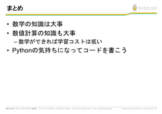 33
まとめ
• 数学の知識は大事
• 数値計算の知識も大事
– 数学ができれば学習コストは低い
• Pythonの気持ちになってコードを書こう
 