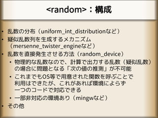 <random>：構成
• 乱数の分布（uniform_int_distributionなど）
• 疑似乱数列を生成するメカニズム
（mersenne_twister_engineなど）
• 乱数を直接発生させる方法（random_device）
• 物理的な乱数なので、計算で出力する乱数（疑似乱数）
の場合に問題となる「次の値の推測」が不可能
• これまでもOS等で用意された関数を呼ぶことで
利用はできたが、これがあれば環境によらず
一つのコードで対応できる
• 一部非対応の環境あり（mingwなど）
• その他
 
