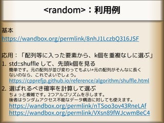 <random>：利用例
基本
https://wandbox.org/permlink/8nhJ1LczbQ316JSF
応用：「配列等に入った要素から、k個を重複なしに選ぶ」
1. std::shuffle して、先頭k個を見る
簡単です。元の配列が並び変わってもよい+元の配列がそんなに長く
ないのなら、これでよいでしょう。
https://cpprefjp.github.io/reference/algorithm/shuffle.html
2. 選ばれるべき確率を計算して選ぶ
ちょっと複雑です。2つアルゴリズムを示します。
後者はランダムアクセス不能なデータ構造に対しても使えます。
https://wandbox.org/permlink/nTSoo3ov43RneLAf
https://wandbox.org/permlink/VXsn89fWJcwmBeC4
 