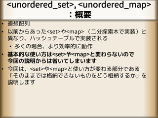 <unordered_set>, <unordered_map>
：概要
• 連想配列
• 以前からあった<set>や<map> （二分探索木で実装）と
異なり、ハッシュテーブルで実装される
• 多くの場合、より効率的に動作
• 基本的な使い方は<set>や<map>と変わらないので
今回の説明からは省いてしまいます
• 今回は、<set>や<map>と使い方が変わる部分である
「そのままでは格納できないものをどう格納するか」を
説明します
 
