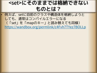 <set>にそのままでは格納できない
ものとは？
• 例えば、setに自前のクラスや構造体を格納しようと
しても、通常はコンパイルエラーになる
（「set」を「mapのキー」と読み替えても同様）
https://wandbox.org/permlink/c4Fvh7TYez7BOLLp
 