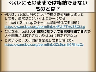 <set>にそのままでは格納できない
ものとは？
• 例えば、setに自前のクラスや構造体を格納しようと
しても、通常はコンパイルエラーになる
（「set」を「mapのキー」と読み替えても同様）
https://wandbox.org/permlink/c4Fvh7TYez7BOLLp
• なぜなら、setは大小関係に基づいて要素を格納するので
大小関係が比較できない型はsetに指定できない
• このように、大小関係を定義してあげればOK
https://wandbox.org/permlink/3ZcDpmiICFIhtqCv
 