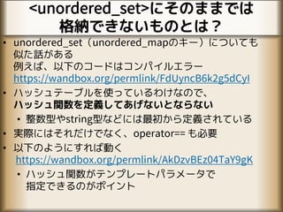 <unordered_set>にそのままでは
格納できないものとは？
• unordered_set（unordered_mapのキー）についても
似た話がある
例えば、以下のコードはコンパイルエラー
https://wandbox.org/permlink/FdUyncB6k2g5dCyI
• ハッシュテーブルを使っているわけなので、
ハッシュ関数を定義してあげないとならない
• 整数型やstring型などには最初から定義されている
• 実際にはそれだけでなく、operator== も必要
• 以下のようにすれば動く
https://wandbox.org/permlink/AkDzvBEz04TaY9gK
• ハッシュ関数がテンプレートパラメータで
指定できるのがポイント
 