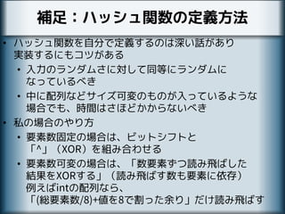 補足：ハッシュ関数の定義方法
• ハッシュ関数を自分で定義するのは深い話があり
実装するにもコツがある
• 入力のランダムさに対して同等にランダムに
なっているべき
• 中に配列などサイズ可変のものが入っているような
場合でも、時間はさほどかからないべき
• 私の場合のやり方
• 要素数固定の場合は、ビットシフトと
「^」（XOR）を組み合わせる
• 要素数可変の場合は、「数要素ずつ読み飛ばした
結果をXORする」（読み飛ばす数も要素に依存）
例えばintの配列なら、
「(総要素数/8)+値を8で割った余り」だけ読み飛ばす
 