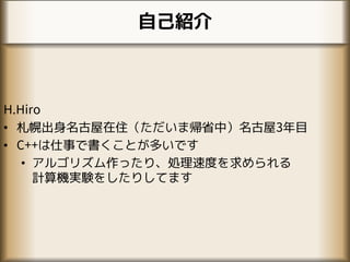 自己紹介
H.Hiro
• 札幌出身名古屋在住（ただいま帰省中）名古屋3年目
• C++は仕事で書くことが多いです
• アルゴリズム作ったり、処理速度を求められる
計算機実験をしたりしてます
 