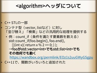 <algorithm>ヘッダについて
• C++ STLの一部
• コンテナ型（vector, listなど）に対し
「並び替え」「検索」などの汎用的な処理を提供する
• 例：count_if（条件を満たす要素数を数える）
std::count_if(foo.begin(), foo.end(),
[](int x){ return x % 2 == 0; } );
→fooがstd::vector<int>でもstd::list<int>でも
その他何でも動く
https://wandbox.org/permlink/EOz1s2uuGWyGSgpu
• C++11で、関数がいろいろと追加された
 