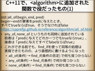 C++11で、<algorithm>に追加された
関数で役だったもの(1)
std::all_of(begin, end, pred)
begin～endの要素をpredに与えたとき、
すべてtrueならばtrue、そうでなければfalse
https://cpprefjp.github.io/reference/algorithm/all_of.html
• any_of, none_of というものも同時に追加されている
前者は「predに与えてどれか一つでもtrueならtrue」、
後者は「predに与えてすべてfalseならばtrue」
• これができる前でも、find_ifを使って同等の処理は
実現できたものの、より直感的に書けるようになった
• all_of(条件) → find_if(条件の否定) で何も見つからない
• any_of(条件) → find_if(条件) で何か見つかった
• none_of(条件) → find_if(条件) で何も見つからない
 
