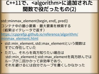 C++11で、<algorithm>に追加された
関数で役だったもの(2)
std::minmax_element(begin, end[, pred])
コンテナ中の最小要素・最大要素を検索する
（結果はイテレータで返す）
https://cpprefjp.github.io/reference/algorithm/
minmax_element.html
• std::min_element, std::max_elementという関数は
すでに存在していた
• ただし、それらを両方知りたい場合は
std::min_elementとstd::max_elementを両方呼んでは
ループが二回かかって非効率であり、
それを避けるには自分でループを書くしかなかった
 
