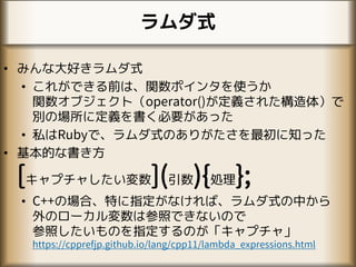 ラムダ式
• みんな大好きラムダ式
• これができる前は、関数ポインタを使うか
関数オブジェクト（operator()が定義された構造体）で
別の場所に定義を書く必要があった
• 私はRubyで、ラムダ式のありがたさを最初に知った
• 基本的な書き方
[キャプチャしたい変数](引数){処理};
• C++の場合、特に指定がなければ、ラムダ式の中から
外のローカル変数は参照できないので
参照したいものを指定するのが「キャプチャ」
https://cpprefjp.github.io/lang/cpp11/lambda_expressions.html
 