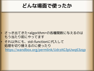 どんな場面で使ったか
• さっき出てきた<algorithm>の各種関数に与えるのは
もう当たり前にやってます
• それ以外にも、std::functionに代入して
処理を切り替えるのに使ったり
https://wandbox.org/permlink/UdrzAG3pUwq63zqp
 