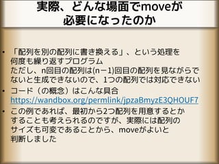 実際、どんな場面でmoveが
必要になったのか
• 「配列を別の配列に書き換える」、という処理を
何度も繰り返すプログラム
ただし、n回目の配列は(n−1)回目の配列を見ながらで
ないと生成できないので、1つの配列では対応できない
• コード（の概念）はこんな具合
https://wandbox.org/permlink/jpzaBmyzE3QHOUF7
• この例であれば、最初から2つ配列を用意するとか
することも考えられるのですが、実際には配列の
サイズも可変であることから、moveがよいと
判断しました
 