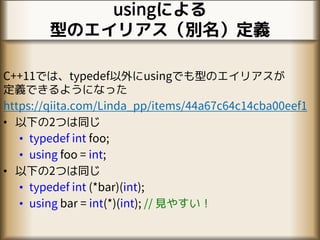 usingによる
型のエイリアス（別名）定義
C++11では、typedef以外にusingでも型のエイリアスが
定義できるようになった
https://qiita.com/Linda_pp/items/44a67c64c14cba00eef1
• 以下の2つは同じ
• typedef int foo;
• using foo = int;
• 以下の2つは同じ
• typedef int (*bar)(int);
• using bar = int(*)(int); // 見やすい！
 