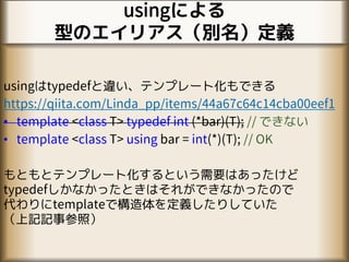 usingによる
型のエイリアス（別名）定義
usingはtypedefと違い、テンプレート化もできる
https://qiita.com/Linda_pp/items/44a67c64c14cba00eef1
• template <class T> typedef int (*bar)(T); // できない
• template <class T> using bar = int(*)(T); // OK
もともとテンプレート化するという需要はあったけど
typedefしかなかったときはそれができなかったので
代わりにtemplateで構造体を定義したりしていた
（上記記事参照）
 