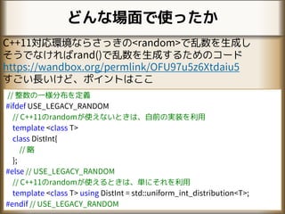 どんな場面で使ったか
C++11対応環境ならさっきの<random>で乱数を生成し
そうでなければrand()で乱数を生成するためのコード
https://wandbox.org/permlink/OFU97u5z6Xtdaiu5
すごい長いけど、ポイントはここ
// 整数の一様分布を定義
#ifdef USE_LEGACY_RANDOM
// C++11のrandomが使えないときは、自前の実装を利用
template <class T>
class DistInt{
// 略
};
#else // USE_LEGACY_RANDOM
// C++11のrandomが使えるときは、単にそれを利用
template <class T> using DistInt = std::uniform_int_distribution<T>;
#endif // USE_LEGACY_RANDOM
 