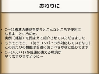 おわりに
• C++11標準の機能を使うとこんなところで便利に
なるよ！というのを、
実例（経験）を踏まえて紹介させていただきました
• もうそろそろ、（使うコンパイラが対応しているなら）
このあたりの機能は普通に使うべきかなと感じてます
• C++14, C++17が普通に使える環境が
早く広まりますように…
 