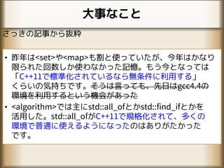 大事なこと
さっきの記事から抜粋
• 昨年は<set>や<map>も割と使っていたが、今年はかなり
限られた回数しか使わなかった記憶。もう今となっては
「C++11で標準化されているなら無条件に利用する」
くらいの気持ちです。そうは言っても、先日はgcc4.4の
環境を利用するという機会があった
• <algorithm>では主にstd::all_ofとかstd::find_ifとかを
活用した。std::all_ofがC++11で規格化されて、多くの
環境で普通に使えるようになったのはありがたかった
です。
 