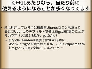 C++11あたりなら、当たり前に
使えるようになることが多くなってます
• 私は利用している主な環境がUbuntuなこともあって
最近はUbuntuでデフォルトで使えるgcc5前提のことが
多いです（2018.1.2現在、gcc5.4.0）
• ちなみにWindows環境ではVCのほかに
MSYS2上のgccも使うのですが、こちらのpacmanが
もうgcc7.2.0まで対応してるという…
 