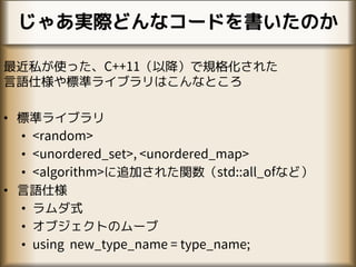 じゃあ実際どんなコードを書いたのか
最近私が使った、C++11（以降）で規格化された
言語仕様や標準ライブラリはこんなところ
• 標準ライブラリ
• <random>
• <unordered_set>, <unordered_map>
• <algorithm>に追加された関数（std::all_ofなど）
• 言語仕様
• ラムダ式
• オブジェクトのムーブ
• using new_type_name = type_name;
 
