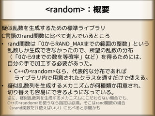 <random>：概要
疑似乱数を生成するための標準ライブラリ
C言語のrand関数に比べて進んでいるところ
• rand関数は「0からRAND_MAXまでの範囲の整数」という
乱数しか生成できなかったので、所望の乱数の分布
（「0から9までの数を等確率」など）を得るためには、
自分の手で加工する必要があった。
• C++の<random>なら、代表的な分布であれば
ライブラリ内で用意されたクラスを通すだけで使える。
• 疑似乱数列を生成するメカニズムが何種類か用意され、
切り替えも容易にできるようになっている。
逆に、疑似乱数列を生成するメカニズムにこだわらない場合でも、
C++の<random>を使うなら指定は必須。そこはrand関数の場合
（srand関数だけ使えばいい）に比べると手間かも
 