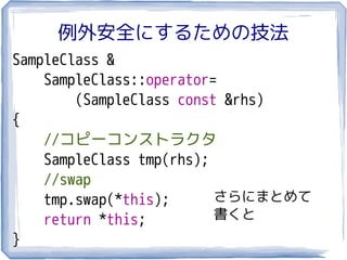 例外安全にするための技法
SampleClass &
    SampleClass::operator=
        (SampleClass const &rhs)
{
    //コピーコンストラクタ
    SampleClass tmp(rhs);
    //swap
    tmp.swap(*this);      さらにまとめて
    return *this;         書くと
}
 