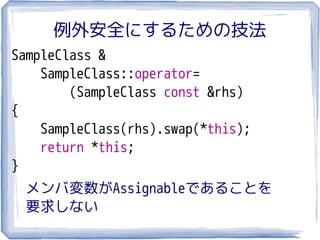 例外安全にするための技法
SampleClass &
    SampleClass::operator=
        (SampleClass const &rhs)
{
    SampleClass(rhs).swap(*this);
    return *this;
}
 メンバ変数がAssignableであることを
 要求しない
 