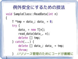 例外安全にするための技法
void SampleClass::ReadData(int n)
{
    T *tmp = data_; data_ = 0;
    try {
        data_ = new T[n];
        read_data(data_, n);
        delete [] tmp;
    } catch(...) {
        delete [] data_; data_ = tmp;
        throw;
    } //リソース管理のためにコードが複雑に
}
 