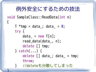 例外安全にするための技法
void SampleClass::ReadData(int n)
{
    T *tmp = data_; data_ = 0;
    try {
        data_ = new T[n];
        read_data(data_, n);
        delete [] tmp;
    } catch(...) {
        delete [] data_; data_ = tmp;
        throw;
    } //deleteも分散してしまった
}
 