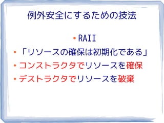 例外安全にするための技法

          ●
              RAII
●
    「リソースの確保は初期化である」
●
    コンストラクタでリソースを確保
●
    デストラクタでリソースを破棄
 