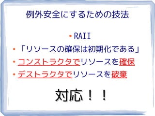 例外安全にするための技法

          ●
              RAII
●
    「リソースの確保は初期化である」
●
    コンストラクタでリソースを確保
●
    デストラクタでリソースを破棄

        対応！！
 
