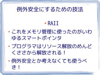 例外安全にするための技法

          ●
              RAII
●
    これをメモリ管理に使ったのがいわ
    ゆるスマートポインタ
●
    プログラマはリソース解放のめんど
    くささから解放される！
●
    例外安全とか考えなくても使うべ
    き！
 