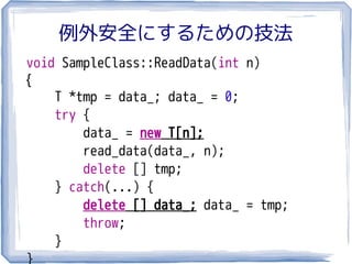 例外安全にするための技法
void SampleClass::ReadData(int n)
{
    T *tmp = data_; data_ = 0;
    try {
        data_ = new T[n];
        read_data(data_, n);
        delete [] tmp;
    } catch(...) {
        delete [] data_; data_ = tmp;
        throw;
    }
}
 