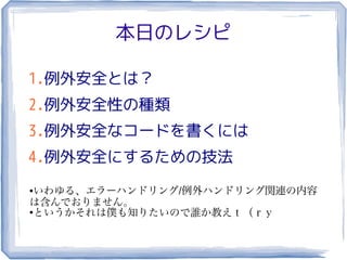 本日のレシピ

1.例外安全とは？
2.例外安全性の種類
3.例外安全なコードを書くには
4.例外安全にするための技法
● いわゆる、エラーハンドリング/例外ハンドリング関連の内容
は含んでおりません。
●
  というかそれは僕も知りたいので誰か教えｔ（ｒｙ
 