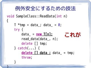 例外安全にするための技法
void SampleClass::ReadData(int n)
{
    T *tmp = data_; data_ = 0;
    try {
        data_ = new T[n];      これが
        read_data(data_, n);
        delete [] tmp;
    } catch(...) {
        delete [] data_; data_ = tmp;
        throw;
    }
}
 