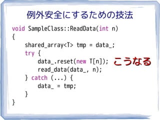 例外安全にするための技法
void SampleClass::ReadData(int n)
{
    shared_array<T> tmp = data_;
    try {
        data_.reset(new T[n]); こうなる
        read_data(data_, n);
    } catch (...) {
        data_ = tmp;
    }
}
 
