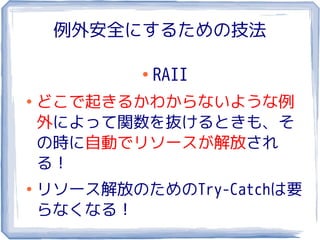 例外安全にするための技法

            ●
                RAII
●
    どこで起きるかわからないような例
    外によって関数を抜けるときも、そ
    の時に自動でリソースが解放され
    る！
●
    リソース解放のためのTry-Catchは要
    らなくなる！
 
