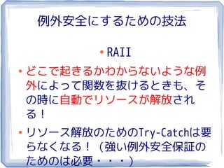 例外安全にするための技法

            ●
                RAII
●
    どこで起きるかわからないような例
    外によって関数を抜けるときも、そ
    の時に自動でリソースが解放され
    る！
●
    リソース解放のためのTry-Catchは要
    らなくなる！（強い例外安全保証の
    ためのは必要・・・）
 