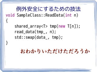 例外安全にするための技法
void SampleClass::ReadData(int n)
{
    shared_array<T> tmp(new T[n]);
    read_data(tmp_, n);
    std::swap(data_, tmp);
}

      おわかりいただけただろうか
 