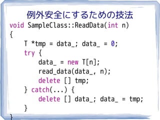 例外安全にするための技法
void SampleClass::ReadData(int n)
{
    T *tmp = data_; data_ = 0;
    try {
        data_ = new T[n];
        read_data(data_, n);
        delete [] tmp;
    } catch(...) {
        delete [] data_; data_ = tmp;
    }
}
 