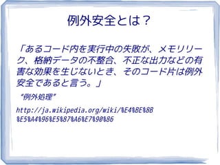 例外安全とは？

「あるコード内を実行中の失敗が、メモリリー
ク、格納データの不整合、不正な出力などの有
害な効果を生じないとき、そのコード片は例外
安全であると言う。」
“例外処理”
http://ja.wikipedia.org/wiki/%E4%BE%8B
%E5%A4%96%E5%87%A6%E7%90%86
 