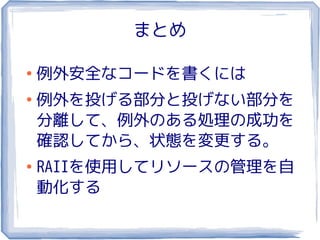 まとめ

●
    例外安全なコードを書くには
●
    例外を投げる部分と投げない部分を
    分離して、例外のある処理の成功を
    確認してから、状態を変更する。
●
    RAIIを使用してリソースの管理を自
    動化する
 