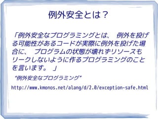 例外安全とは？

「例外安全なプログラミングとは、 例外を投げ
る可能性があるコードが実際に例外を投げた場
合に、 プログラムの状態が壊れずリソースも
リークしないように作るプログラミングのこと
を言います。 」
“例外安全なプログラミング”
http://www.kmonos.net/alang/d/2.0/exception-safe.html
 