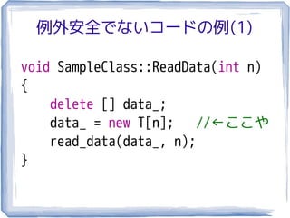 例外安全でないコードの例(1)

void SampleClass::ReadData(int n)
{
    delete [] data_;
    data_ = new T[n];    //←ここや
    read_data(data_, n);
}
 