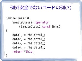 例外安全でないコードの例(2)

SampleClass2 &
    SampleClass2::operator=
        (SampleClass2 const &rhs)
{
    data1_ = rhs.data1_;
    data2_ = rhs.data2_;
    data3_ = rhs.data3_;
    data4_ = rhs.data4_;
    return *this;
}
 