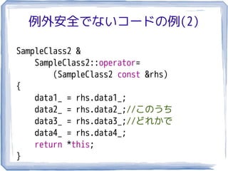 例外安全でないコードの例(2)

SampleClass2 &
    SampleClass2::operator=
        (SampleClass2 const &rhs)
{
    data1_ = rhs.data1_;
    data2_ = rhs.data2_;//このうち
    data3_ = rhs.data3_;//どれかで
    data4_ = rhs.data4_;
    return *this;
}
 