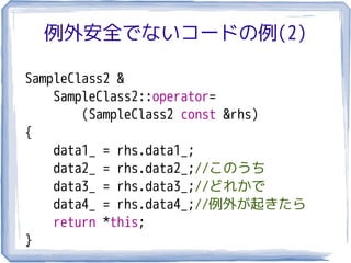 例外安全でないコードの例(2)

SampleClass2 &
    SampleClass2::operator=
        (SampleClass2 const &rhs)
{
    data1_ = rhs.data1_;
    data2_ = rhs.data2_;//このうち
    data3_ = rhs.data3_;//どれかで
    data4_ = rhs.data4_;//例外が起きたら
    return *this;
}
 