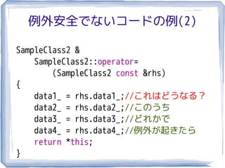 例外安全でないコードの例(2)

SampleClass2 &
    SampleClass2::operator=
        (SampleClass2 const &rhs)
{
    data1_ = rhs.data1_;//これはどうなる？
    data2_ = rhs.data2_;//このうち
    data3_ = rhs.data3_;//どれかで
    data4_ = rhs.data4_;//例外が起きたら
    return *this;
}
 