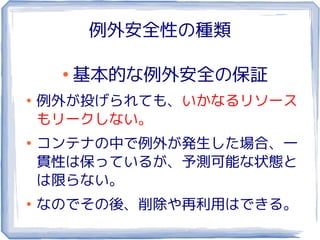 例外安全性の種類

     ●
         基本的な例外安全の保証
●
    例外が投げられても、いかなるリソース
    もリークしない。
●
    コンテナの中で例外が発生した場合、一
    貫性は保っているが、予測可能な状態と
    は限らない。
●
    なのでその後、削除や再利用はできる。
 
