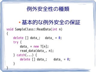 例外安全性の種類

       ●
           基本的な例外安全の保証
void SampleClass::ReadData(int n)
{
    delete [] data_; data_ = 0;
    try {
        data_ = new T[n];
        read_data(data_, n);
    } catch(...) {
        delete [] data_;    data_ = 0;
    }
}
 